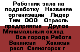 Работник зала на подработку › Название организации ­ Лидер Тим, ООО › Отрасль предприятия ­ Другое › Минимальный оклад ­ 15 000 - Все города Работа » Вакансии   . Хакасия респ.,Саяногорск г.